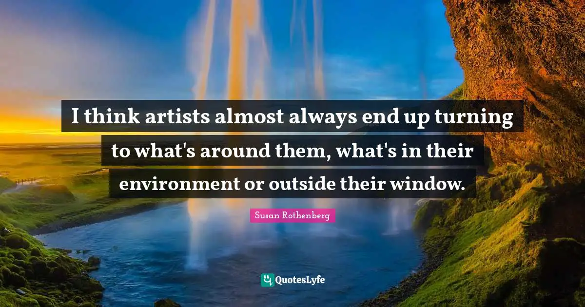 I think artists almost always end up turning to what's around them, what's in their environment or outside their window.