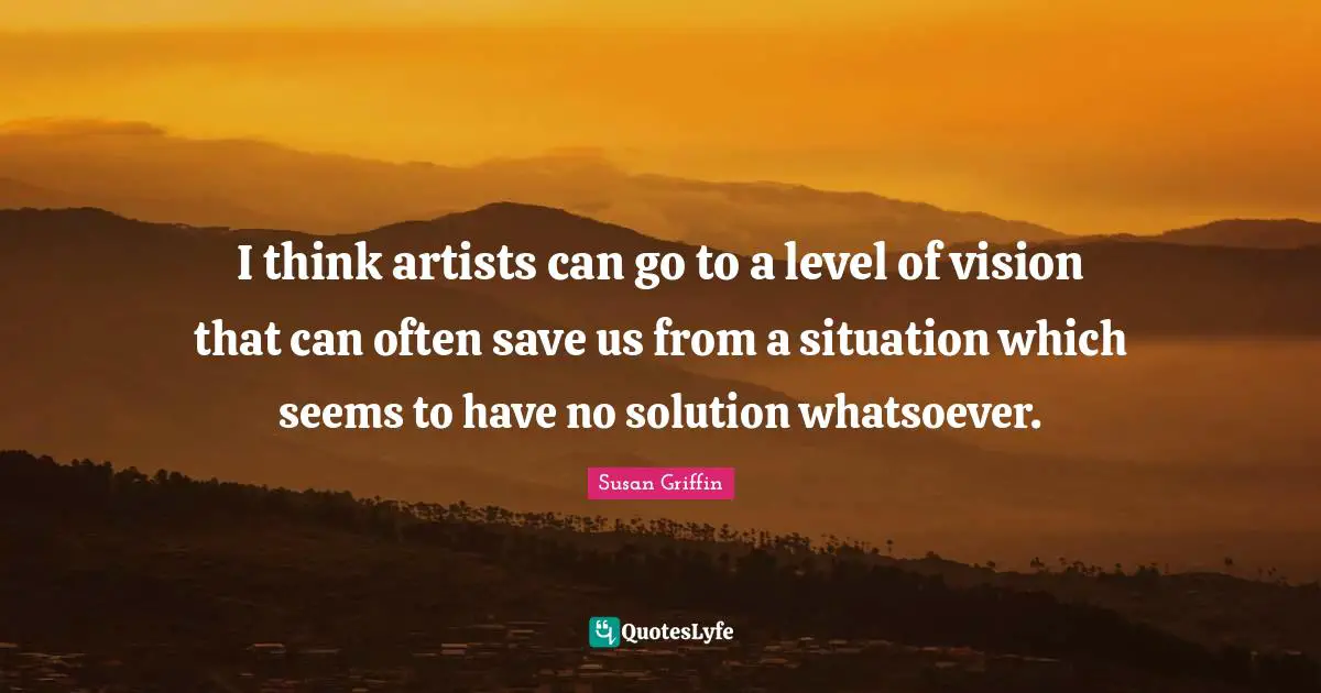 I think artists can go to a level of vision that can often save us from a situation which seems to have no solution whatsoever.