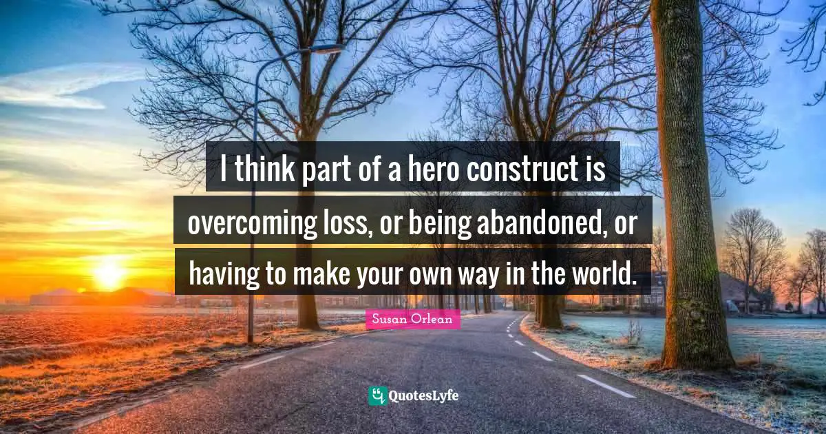 I think part of a hero construct is overcoming loss, or being abandoned, or having to make your own way in the world.