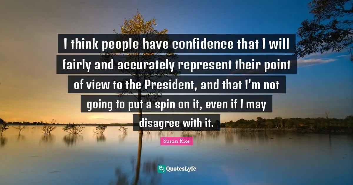 Susan Rice Quotes: "I think people have confidence that I will fairly and accurately represent their point of view to the President, and that I'm not going to put a spin on it, even if I may disagree with it."