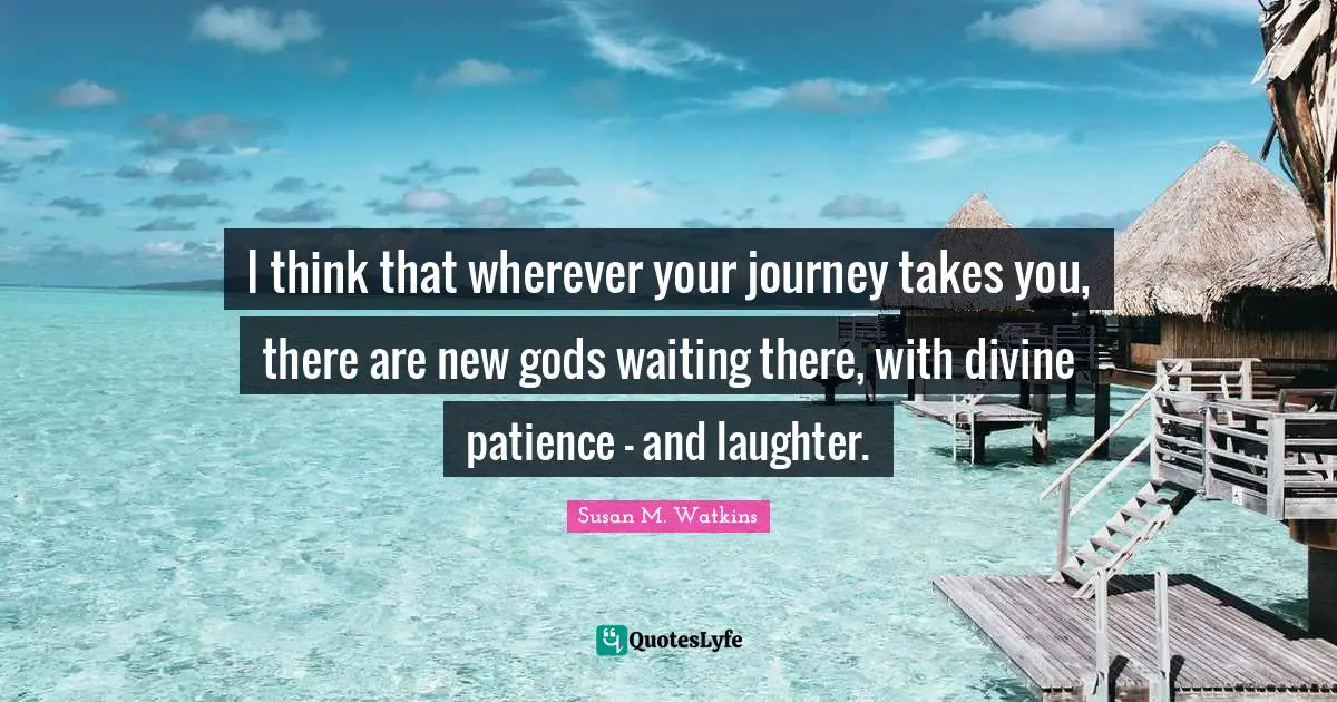 I think that wherever your journey takes you, there are new gods waiting there, with divine patience - and laughter.