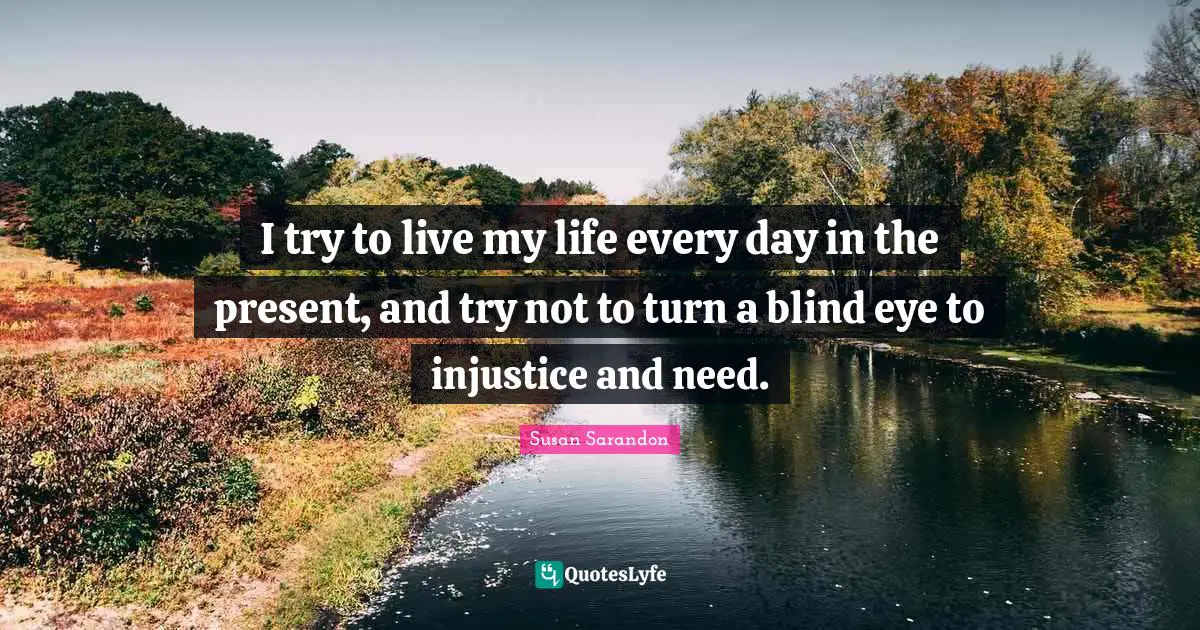 I try to live my life every day in the present, and try not to turn a blind eye to injustice and need.