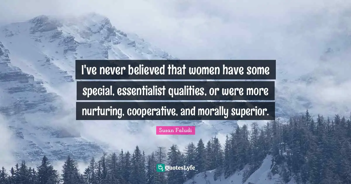 I've never believed that women have some special, essentialist qualities, or were more nurturing, cooperative, and morally superior.
