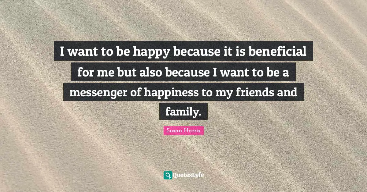 I want to be happy because it is beneficial for me but also because I want to be a messenger of happiness to my friends and family.
