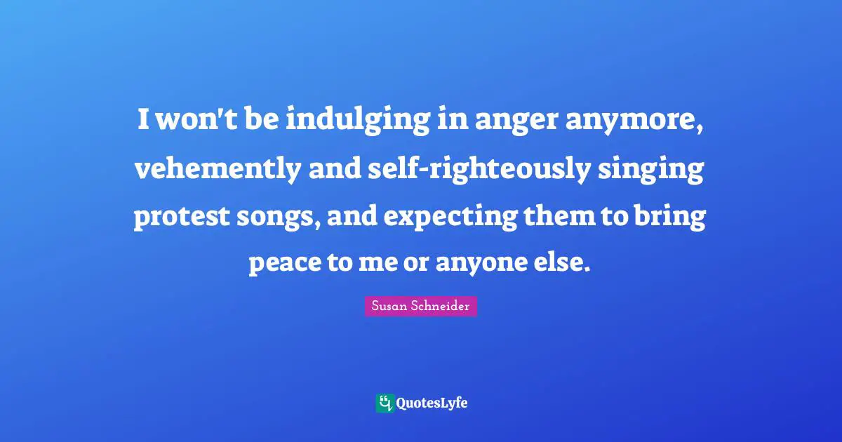 I won't be indulging in anger anymore, vehemently and self-righteously singing protest songs, and expecting them to bring peace to me or anyone else.