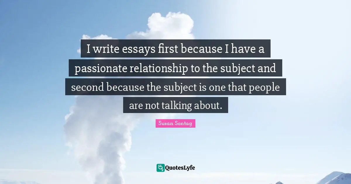 Essays Quotes: "I write essays first because I have a passionate relationship to the subject and second because the subject is one that people are not talking about."
