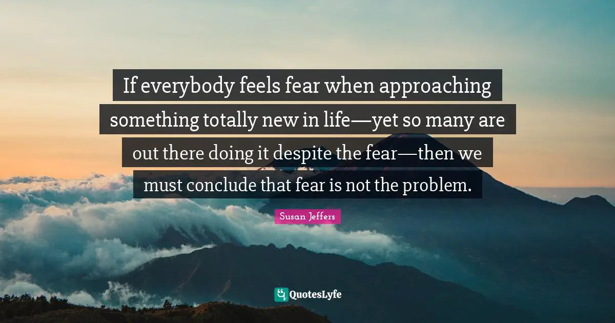 If everybody feels fear when approaching something totally new in life—yet so many are out there doing it despite the fear—then we must conclude that fear is not the problem.
