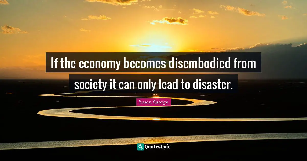 If the economy becomes disembodied from society it can only lead to disaster.
