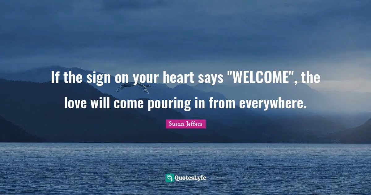 If the sign on your heart says "WELCOME", the love will come pouring in from everywhere.