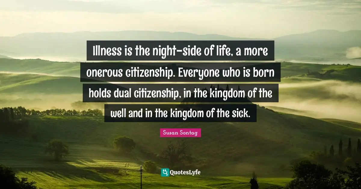 Illness is the night-side of life, a more onerous citizenship. Everyone who is born holds dual citizenship, in the kingdom of the well and in the kingdom of the sick.