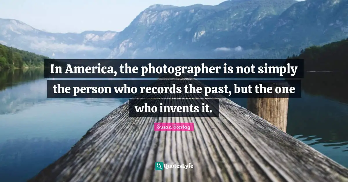 In America, the photographer is not simply the person who records the past, but the one who invents it.