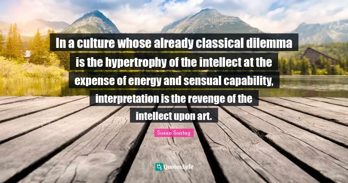 In a culture whose already classical dilemma is the hypertrophy of the intellect at the expense of energy and sensual capability, interpretation is the revenge of the intellect upon art.