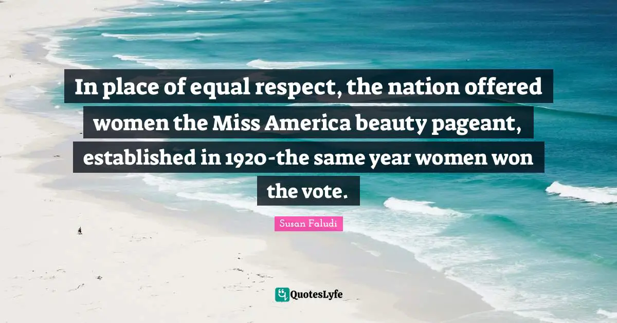Pageant Quotes: "In place of equal respect, the nation offered women the Miss America beauty pageant, established in 1920-the same year women won the vote."