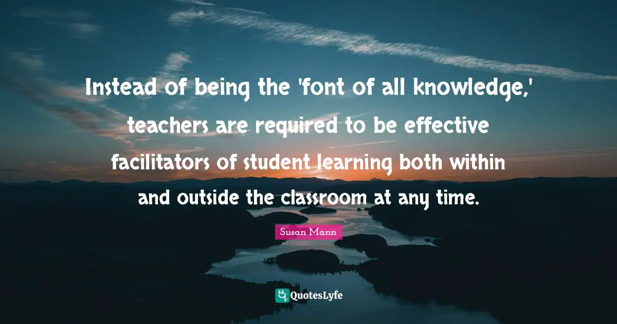Instead of being the 'font of all knowledge,' teachers are required to be effective facilitators of student learning both within and outside the classroom at any time.