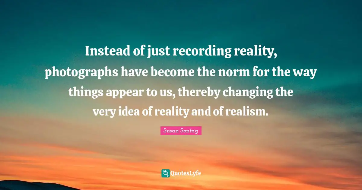 Susan Sontag Quotes: "Instead of just recording reality, photographs have become the norm for the way things appear to us, thereby changing the very idea of reality and of realism."