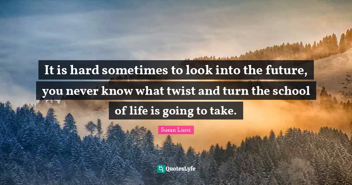 It is hard sometimes to look into the future, you never know what twist and turn the school of life is going to take.
