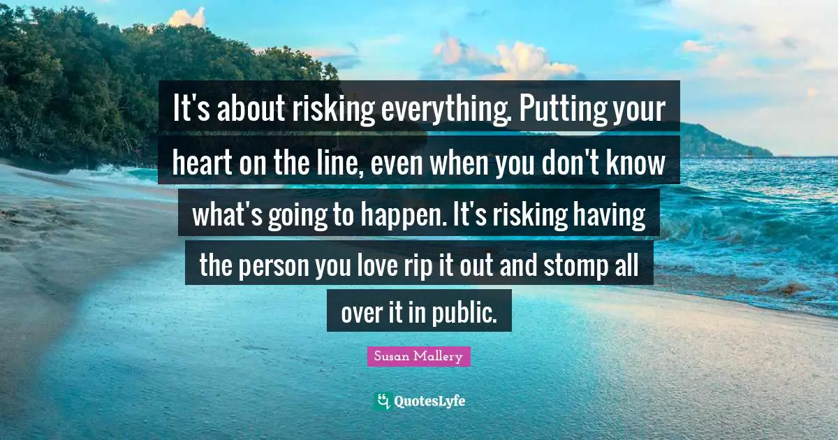 It's about risking everything. Putting your heart on the line, even when you don't know what's going to happen. It's risking having the person you love rip it out and stomp all over it in public.