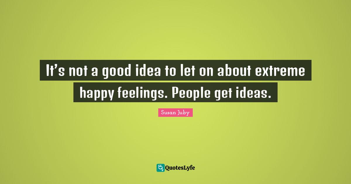 It’s not a good idea to let on about extreme happy feelings. People get ideas.