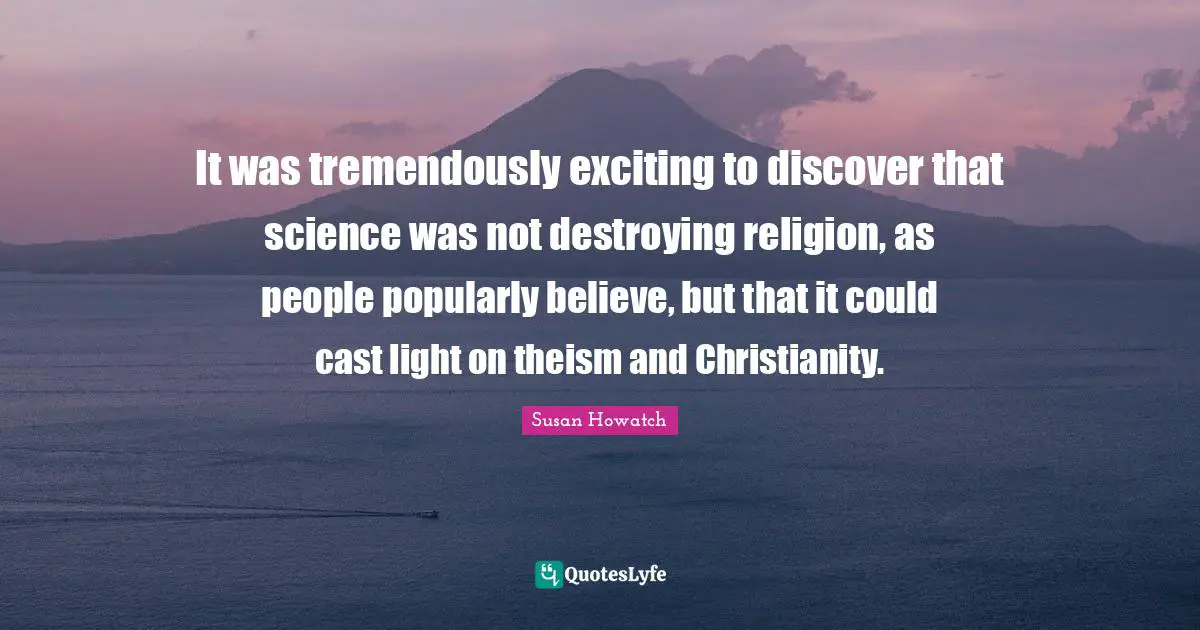 It was tremendously exciting to discover that science was not destroying religion, as people popularly believe, but that it could cast light on theism and Christianity.