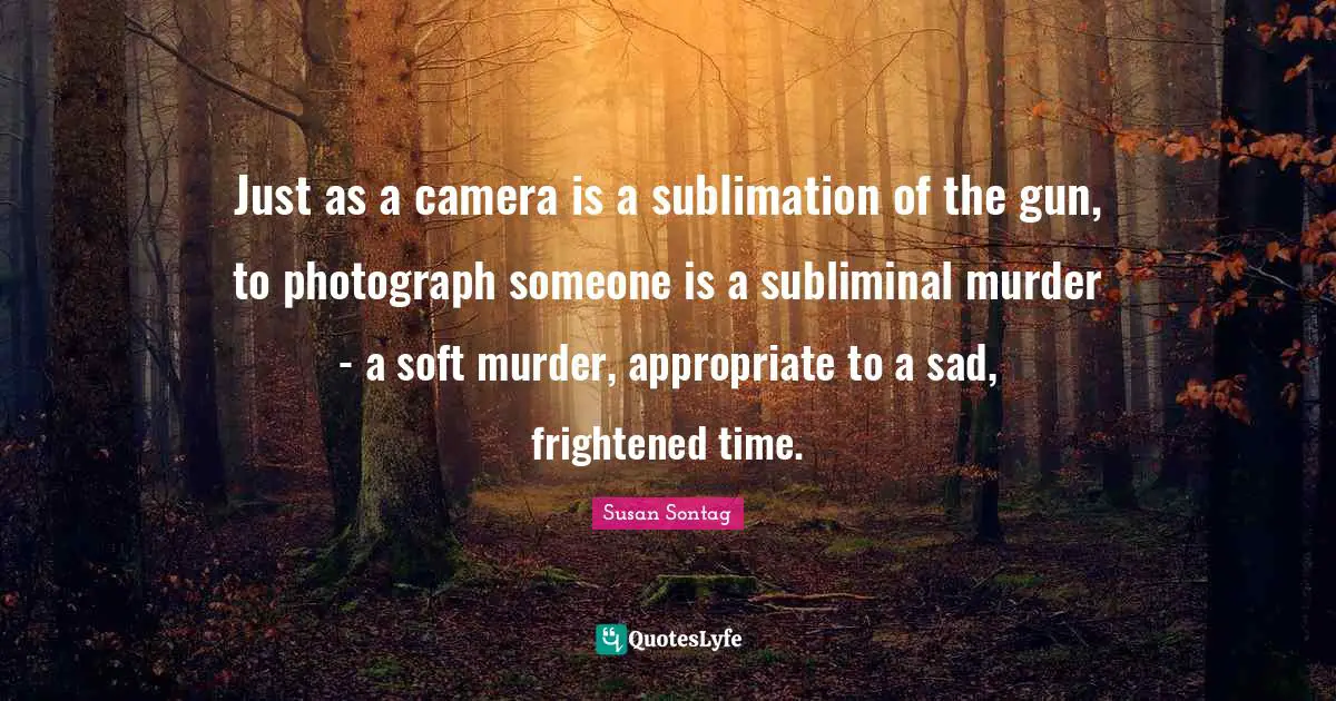 Just as a camera is a sublimation of the gun, to photograph someone is a subliminal murder - a soft murder, appropriate to a sad, frightened time.