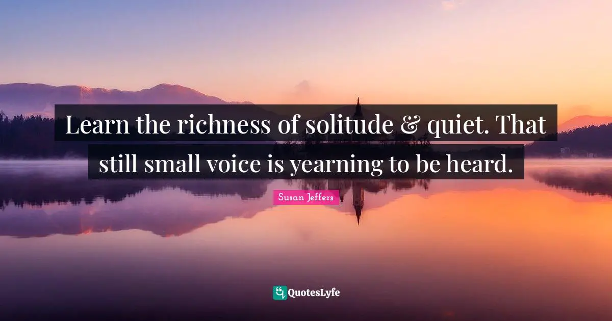 Learn the richness of solitude & quiet. That still small voice is yearning to be heard.