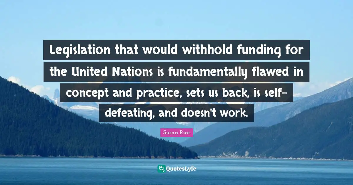 Susan Rice Quotes: "Legislation that would withhold funding for the United Nations is fundamentally flawed in concept and practice, sets us back, is self-defeating, and doesn't work."