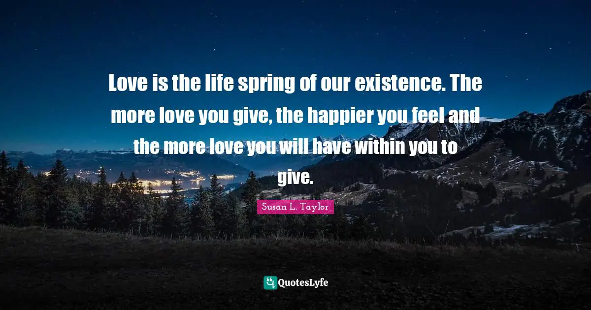 Love is the life spring of our existence. The more love you give, the happier you feel and the more love you will have within you to give.