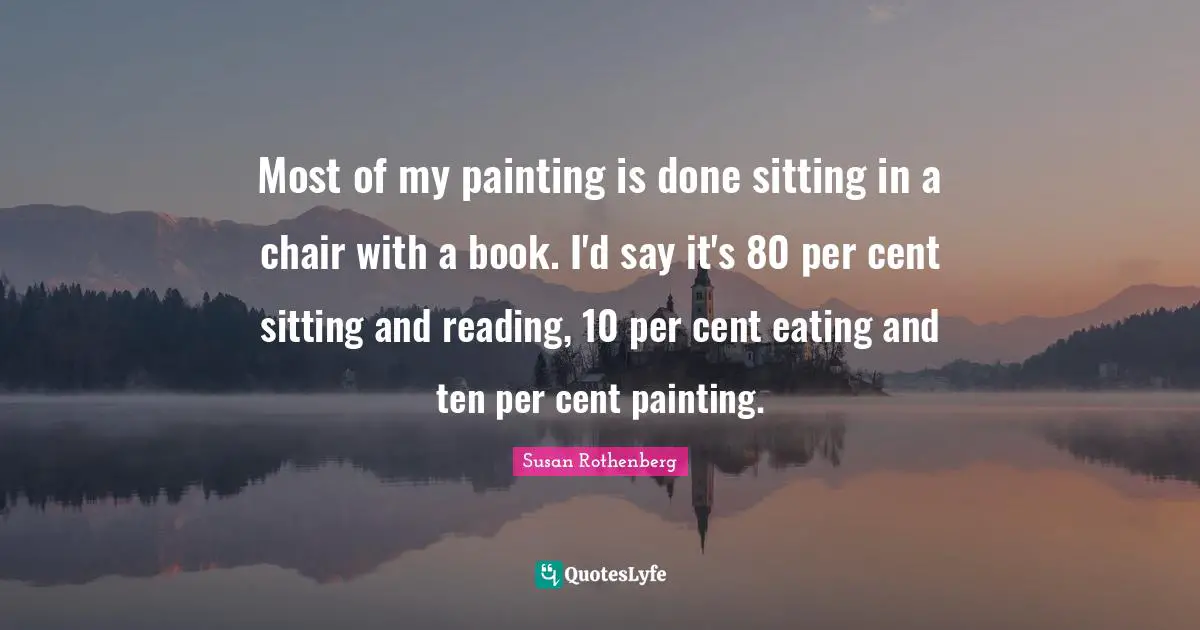 Most of my painting is done sitting in a chair with a book. I'd say it's 80 per cent sitting and reading, 10 per cent eating and ten per cent painting.