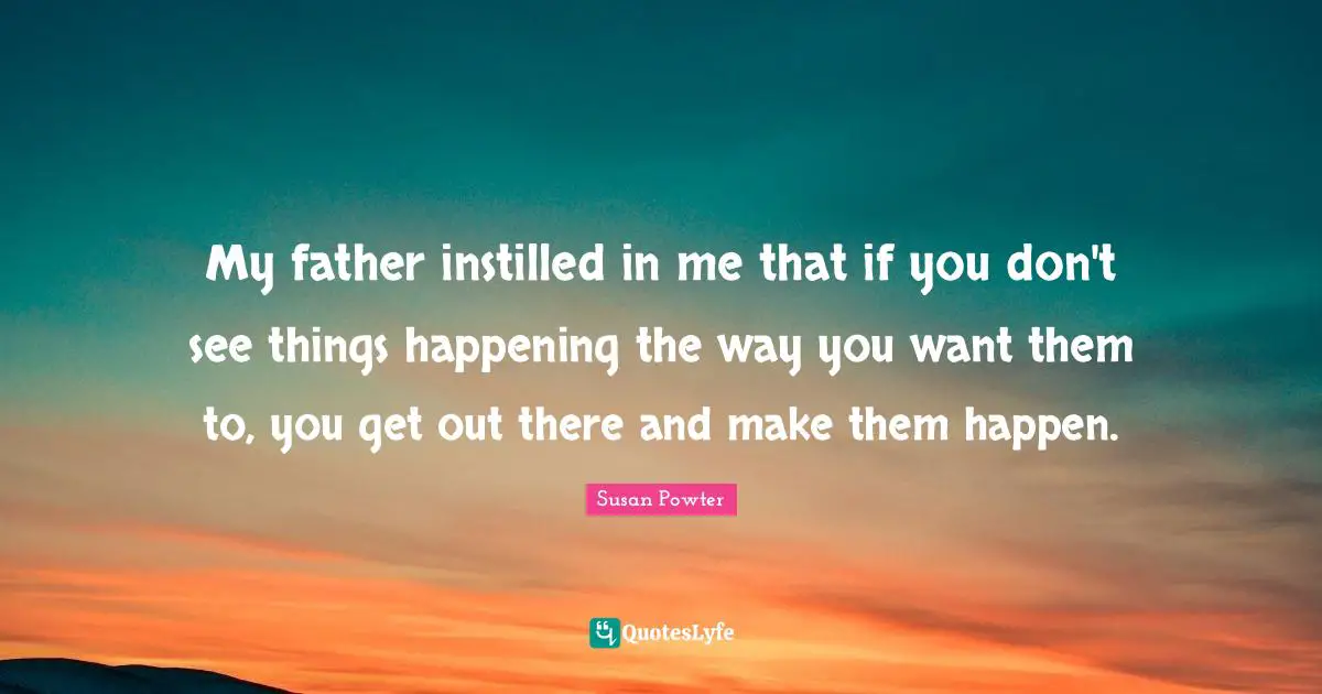 My father instilled in me that if you don't see things happening the way you want them to, you get out there and make them happen.