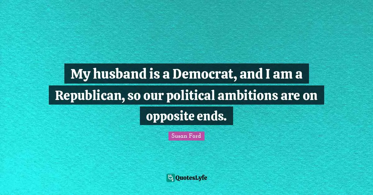 My husband is a Democrat, and I am a Republican, so our political ambitions are on opposite ends.