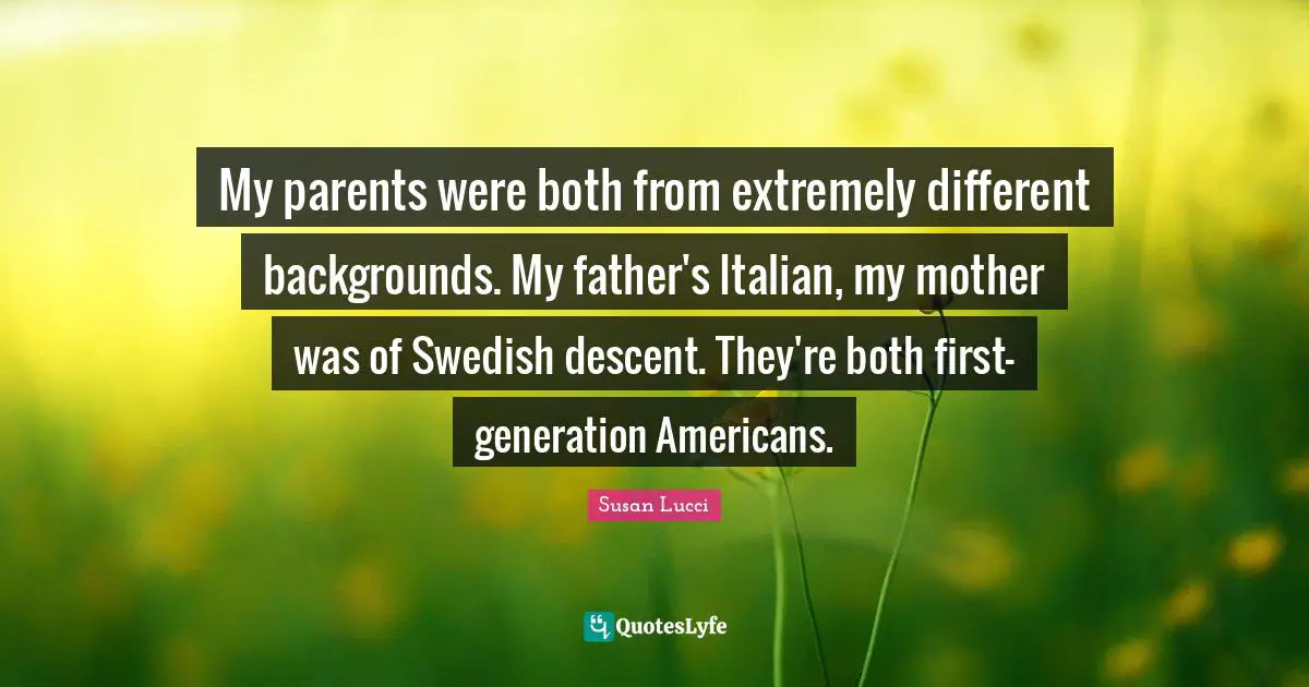 My parents were both from extremely different backgrounds. My father's Italian, my mother was of Swedish descent. They're both first-generation Americans.