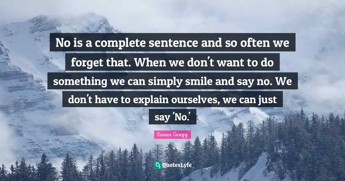 No is a complete sentence and so often we forget that. When we don't want to do something we can simply smile and say no. We don't have to explain ourselves, we can just say 'No.'