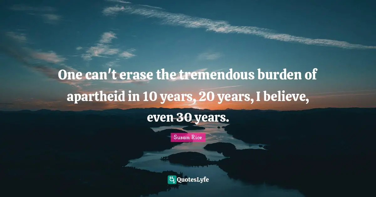 Susan Rice Quotes: "One can't erase the tremendous burden of apartheid in 10 years, 20 years, I believe, even 30 years."