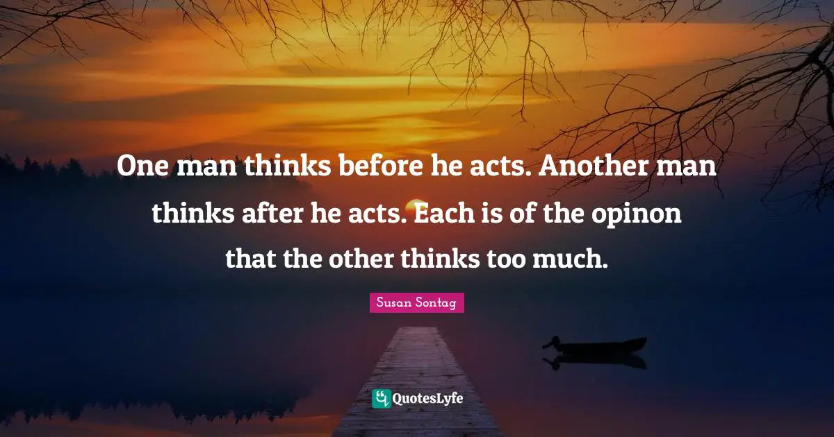 One man thinks before he acts. Another man thinks after he acts. Each is of the opinon that the other thinks too much.