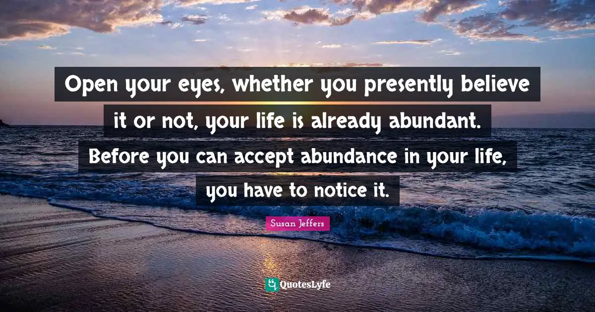 Open your eyes, whether you presently believe it or not, your life is already abundant. Before you can accept abundance in your life, you have to notice it.