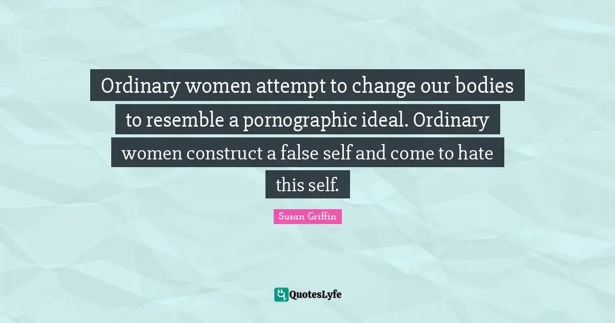 Ordinary women attempt to change our bodies to resemble a pornographic ideal. Ordinary women construct a false self and come to hate this self.