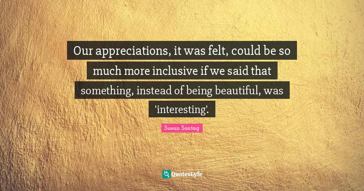 Susan Sontag Quotes: "Our appreciations, it was felt, could be so much more inclusive if we said that something, instead of being beautiful, was 'interesting'."