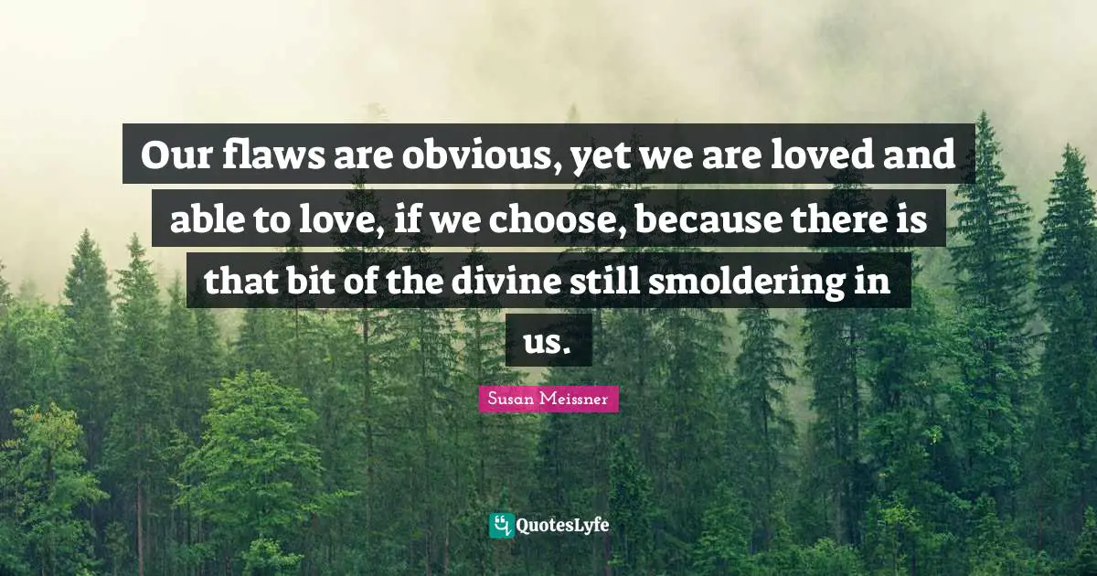 Susan Meissner Quotes: "Our flaws are obvious, yet we are loved and able to love, if we choose, because there is that bit of the divine still smoldering in us."