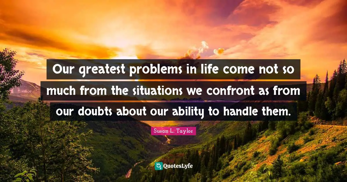 Our greatest problems in life come not so much from the situations we confront as from our doubts about our ability to handle them.