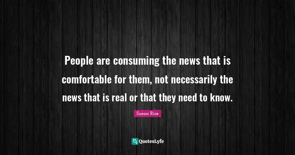 Susan Rice Quotes: "People are consuming the news that is comfortable for them, not necessarily the news that is real or that they need to know."
