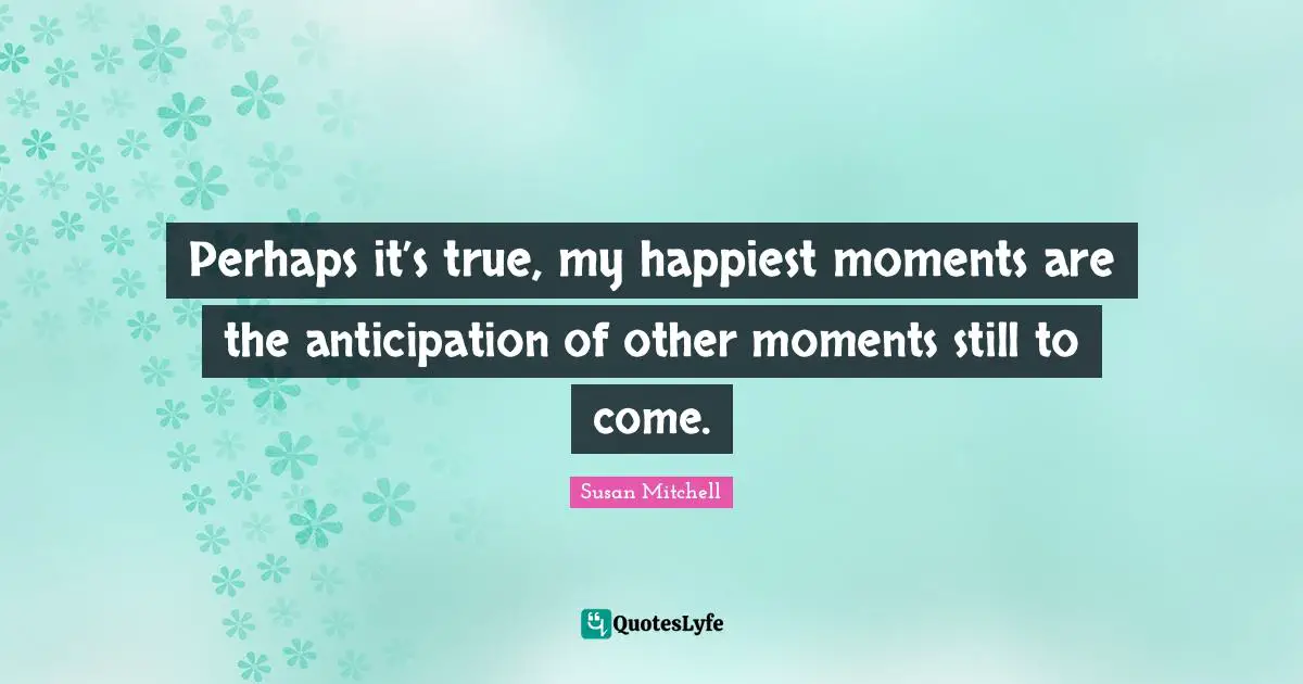 Perhaps it’s true, my happiest moments are the anticipation of other moments still to come.