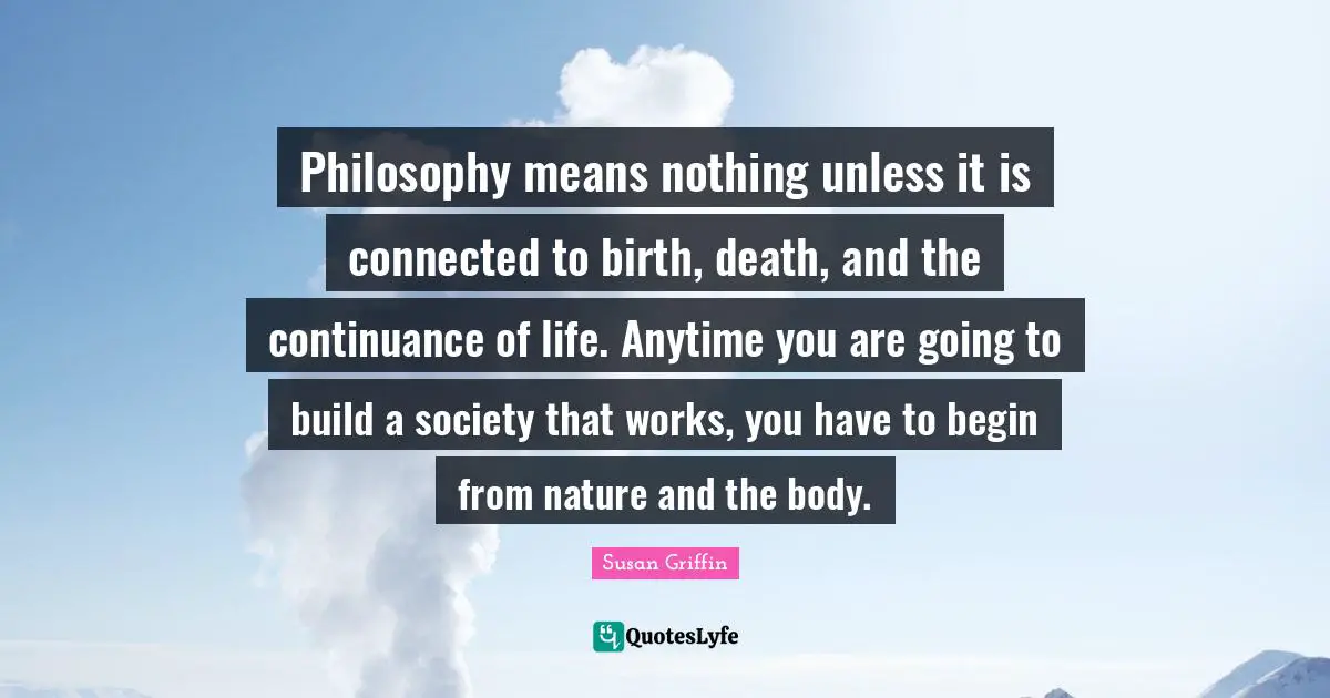 Philosophy means nothing unless it is connected to birth, death, and the continuance of life. Anytime you are going to build a society that works, you have to begin from nature and the body.