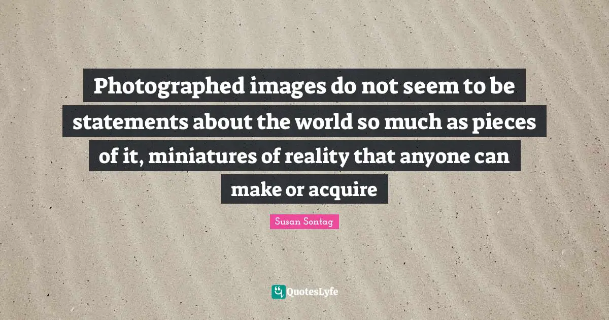 Susan Sontag Quotes: "Photographed images do not seem to be statements about the world so much as pieces of it, miniatures of reality that anyone can make or acquire"