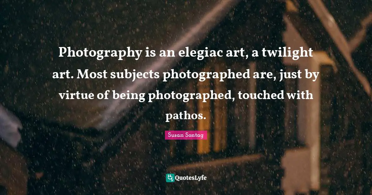 Susan Sontag Quotes: "Photography is an elegiac art, a twilight art. Most subjects photographed are, just by virtue of being photographed, touched with pathos."