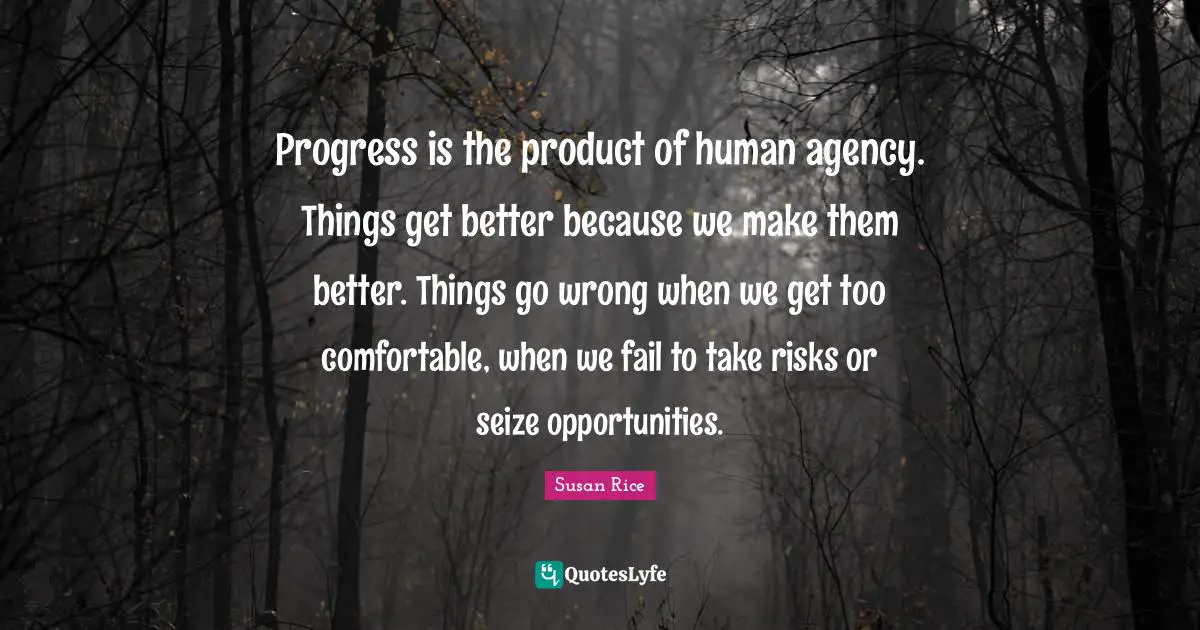 Susan Rice Quotes: "Progress is the product of human agency. Things get better because we make them better. Things go wrong when we get too comfortable, when we fail to take risks or seize opportunities."