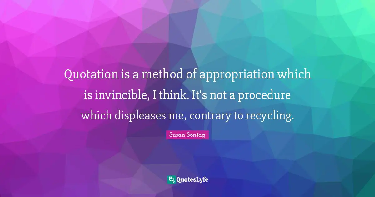 Quotation is a method of appropriation which is invincible, I think. It's not a procedure which displeases me, contrary to recycling.