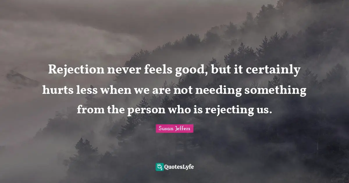 Rejection never feels good, but it certainly hurts less when we are not needing something from the person who is rejecting us.
