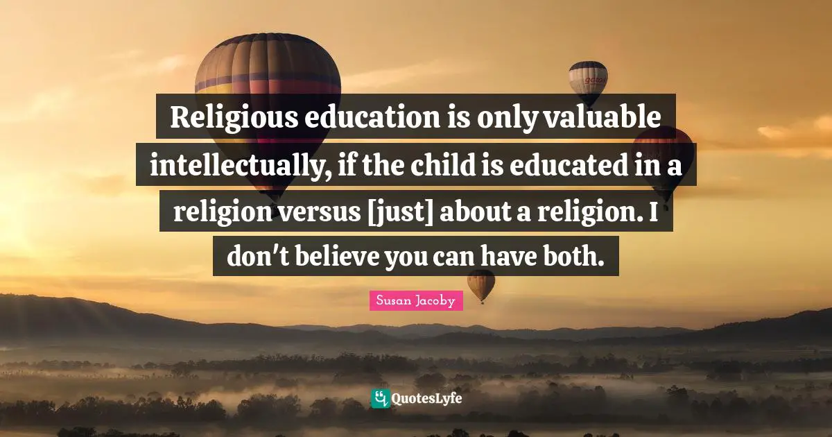 Religious education is only valuable intellectually, if the child is educated in a religion versus [just] about a religion. I don't believe you can have both.