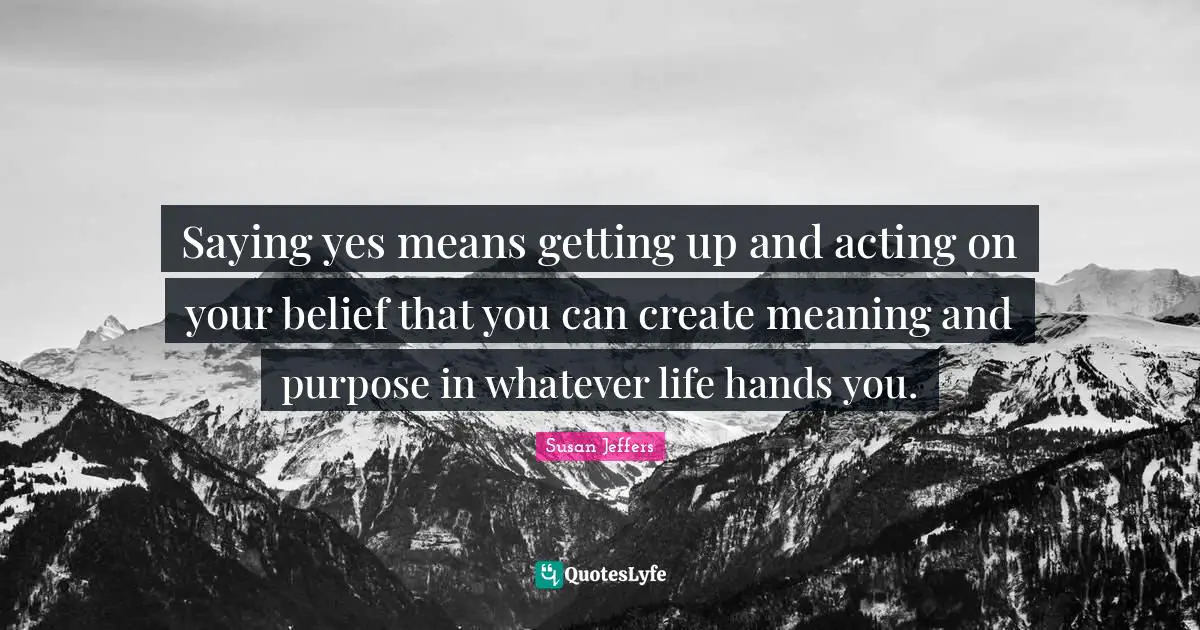 Saying Yes Quotes: "Saying yes means getting up and acting on your belief that you can create meaning and purpose in whatever life hands you."