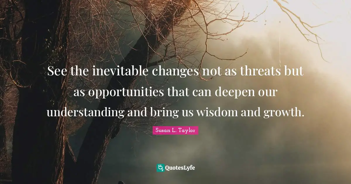 See the inevitable changes not as threats but as opportunities that can deepen our understanding and bring us wisdom and growth.
